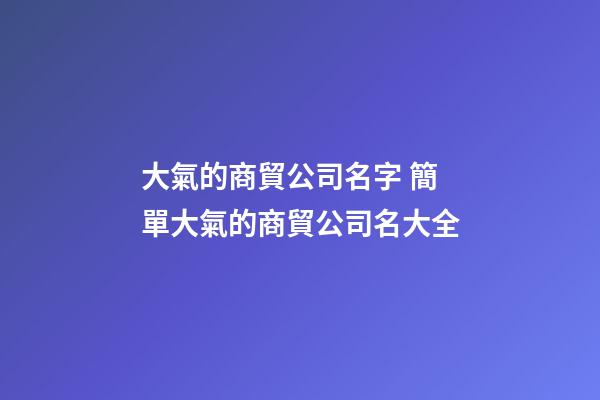 大氣的商貿公司名字 簡單大氣的商貿公司名大全